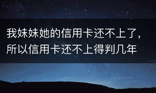 我妹妹她的信用卡还不上了，所以信用卡还不上得判几年