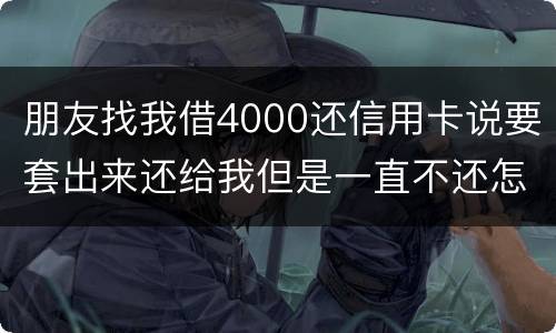 朋友找我借4000还信用卡说要套出来还给我但是一直不还怎么解决