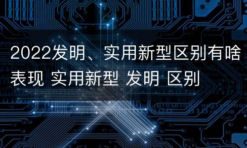 2022发明、实用新型区别有啥表现 实用新型 发明 区别