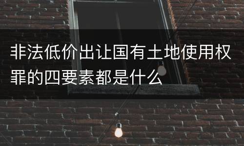 非法低价出让国有土地使用权罪的四要素都是什么