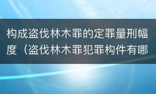 构成盗伐林木罪的定罪量刑幅度（盗伐林木罪犯罪构件有哪几个要件）