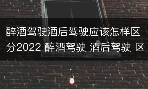 醉酒驾驶酒后驾驶应该怎样区分2022 醉酒驾驶 酒后驾驶 区别