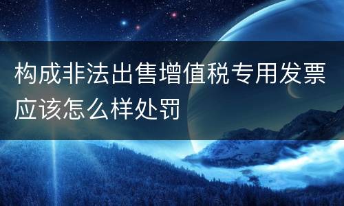 构成非法出售增值税专用发票应该怎么样处罚