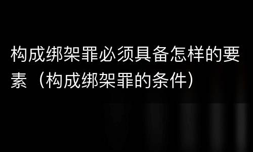 构成绑架罪必须具备怎样的要素（构成绑架罪的条件）