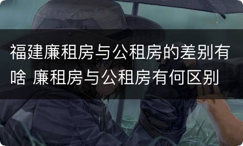 福建廉租房与公租房的差别有啥 廉租房与公租房有何区别