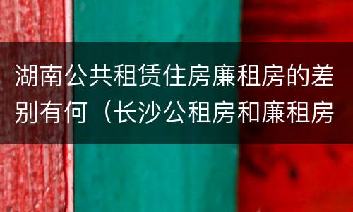 湖南公共租赁住房廉租房的差别有何（长沙公租房和廉租房的区别）