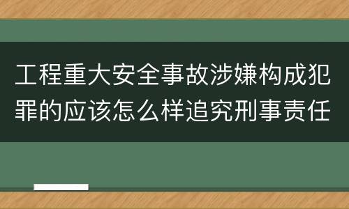 工程重大安全事故涉嫌构成犯罪的应该怎么样追究刑事责任