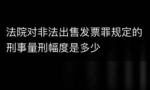 法院对非法出售发票罪规定的刑事量刑幅度是多少
