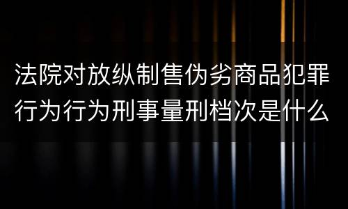 法院对放纵制售伪劣商品犯罪行为行为刑事量刑档次是什么样