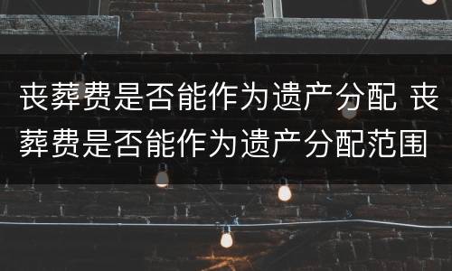 丧葬费是否能作为遗产分配 丧葬费是否能作为遗产分配范围