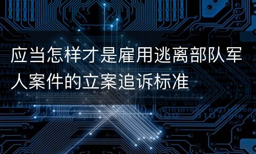应当怎样才是雇用逃离部队军人案件的立案追诉标准