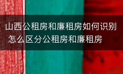 山西公租房和廉租房如何识别 怎么区分公租房和廉租房