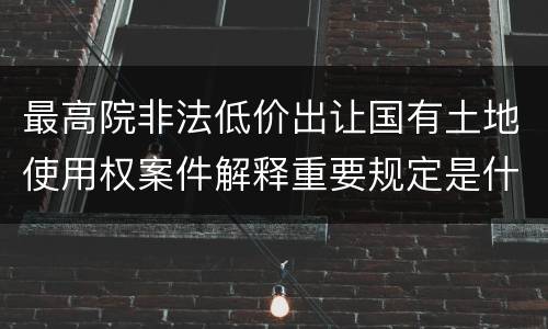 最高院非法低价出让国有土地使用权案件解释重要规定是什么