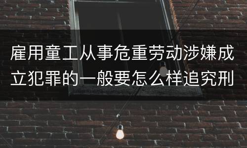 雇用童工从事危重劳动涉嫌成立犯罪的一般要怎么样追究刑事责任