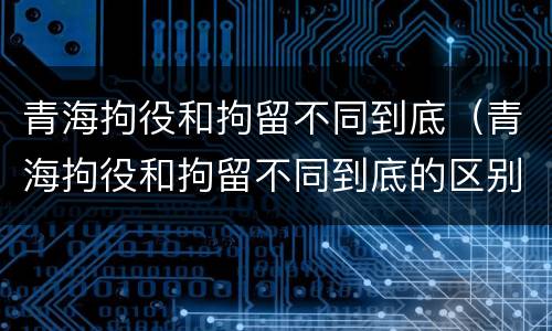 青海拘役和拘留不同到底（青海拘役和拘留不同到底的区别）