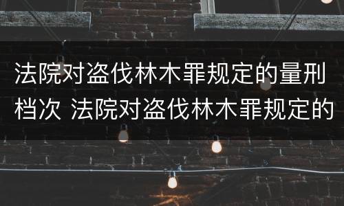 法院对盗伐林木罪规定的量刑档次 法院对盗伐林木罪规定的量刑档次为