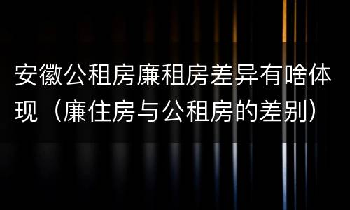 安徽公租房廉租房差异有啥体现（廉住房与公租房的差别）