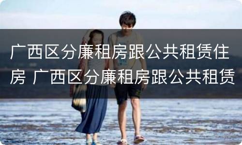 广西区分廉租房跟公共租赁住房 广西区分廉租房跟公共租赁住房吗