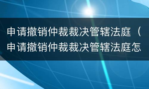 申请撤销仲裁裁决管辖法庭（申请撤销仲裁裁决管辖法庭怎么写）