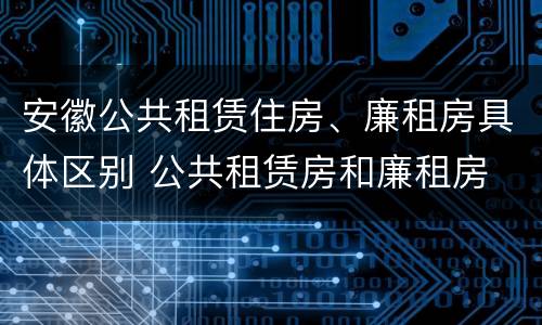安徽公共租赁住房、廉租房具体区别 公共租赁房和廉租房