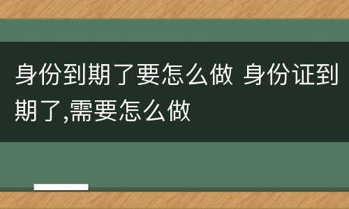 身份到期了要怎么做 身份证到期了,需要怎么做