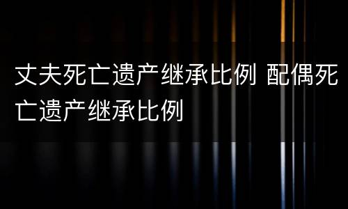 丈夫死亡遗产继承比例 配偶死亡遗产继承比例