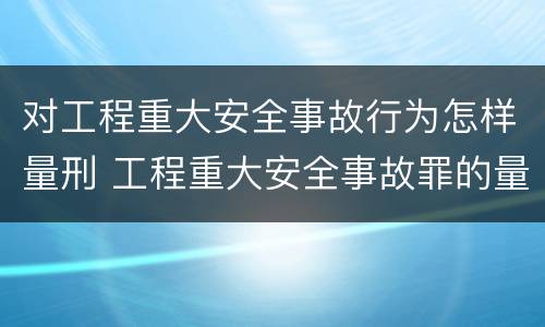 对工程重大安全事故行为怎样量刑 工程重大安全事故罪的量刑标准
