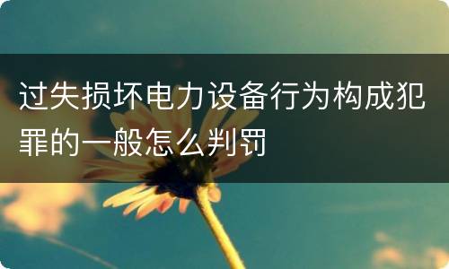 过失损坏电力设备行为构成犯罪的一般怎么判罚