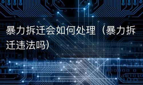 暴力拆迁会如何处理（暴力拆迁违法吗）