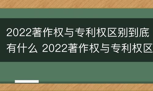 2022著作权与专利权区别到底有什么 2022著作权与专利权区别到底有什么关系