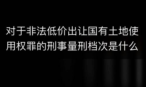 对于非法低价出让国有土地使用权罪的刑事量刑档次是什么样的