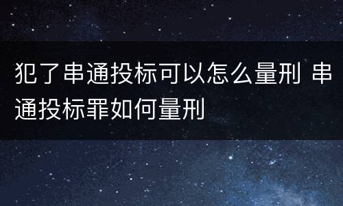 犯了串通投标可以怎么量刑 串通投标罪如何量刑