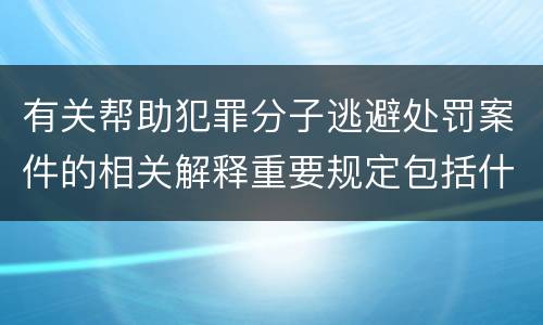 有关帮助犯罪分子逃避处罚案件的相关解释重要规定包括什么