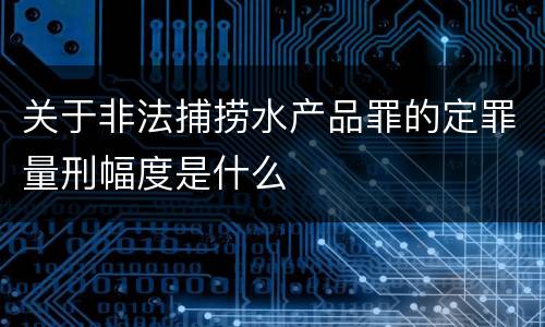 关于非法捕捞水产品罪的定罪量刑幅度是什么