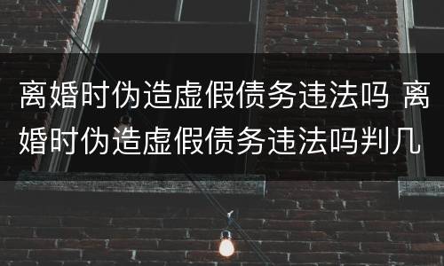离婚时伪造虚假债务违法吗 离婚时伪造虚假债务违法吗判几年