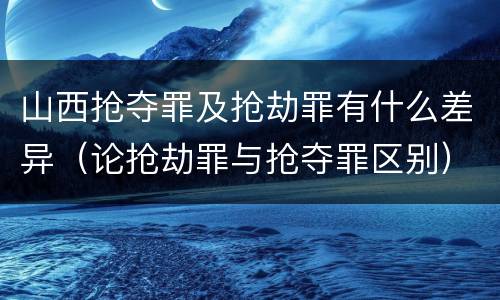 山西抢夺罪及抢劫罪有什么差异（论抢劫罪与抢夺罪区别）