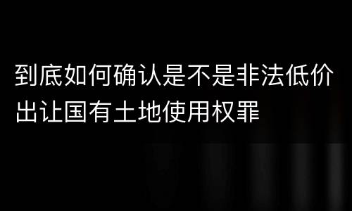 到底如何确认是不是非法低价出让国有土地使用权罪