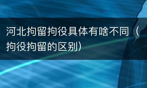 河北拘留拘役具体有啥不同（拘役拘留的区别）