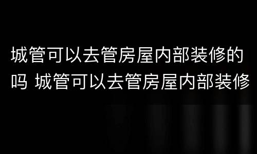 城管可以去管房屋内部装修的吗 城管可以去管房屋内部装修的吗为什么