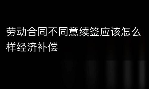 劳动合同不同意续签应该怎么样经济补偿