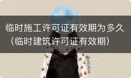 临时施工许可证有效期为多久（临时建筑许可证有效期）