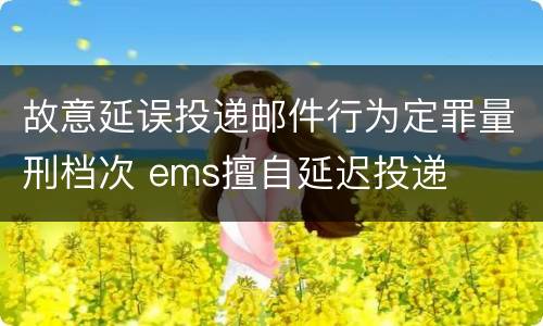 故意延误投递邮件行为定罪量刑档次 ems擅自延迟投递