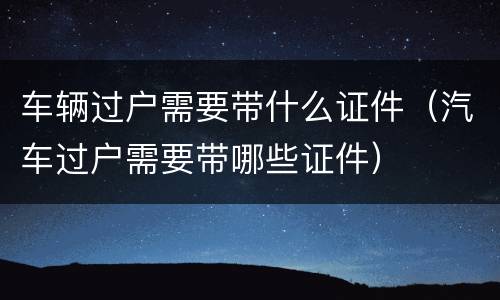 车辆过户需要带什么证件（汽车过户需要带哪些证件）