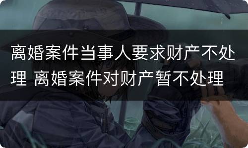 离婚案件当事人要求财产不处理 离婚案件对财产暂不处理