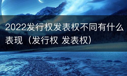 2022发行权发表权不同有什么表现（发行权 发表权）