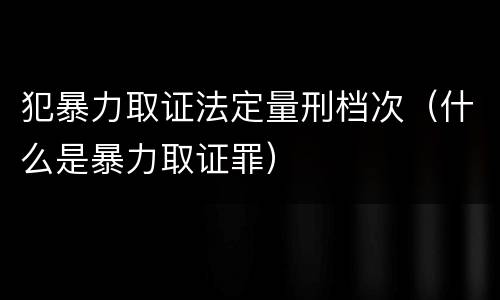犯暴力取证法定量刑档次（什么是暴力取证罪）