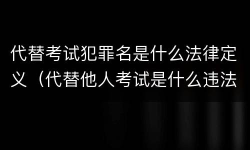 代替考试犯罪名是什么法律定义（代替他人考试是什么违法行为）