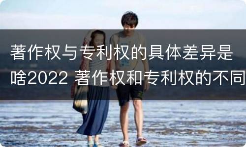 著作权与专利权的具体差异是啥2022 著作权和专利权的不同