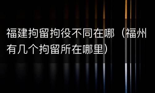 福建拘留拘役不同在哪（福州有几个拘留所在哪里）
