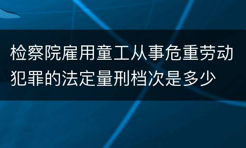 检察院雇用童工从事危重劳动犯罪的法定量刑档次是多少